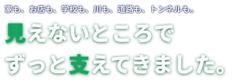 家も、お店も、学校も、川も、道路も、トンネルも。 見えないところでずっと支えてきました。